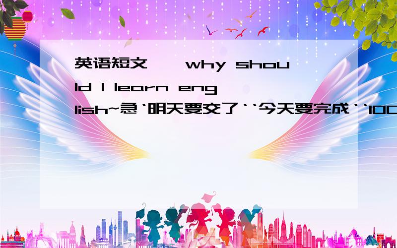 英语短文``why should I learn english~急‘明天要交了‘‘今天要完成‘‘100字why should I learn English?I think English has become an international language.more and more people speak English as a second language ,If you know Englis