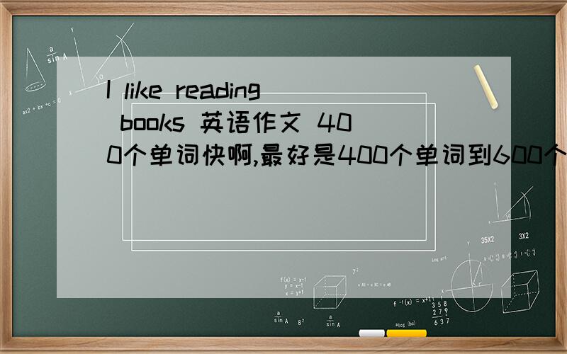 I like reading books 英语作文 400个单词快啊,最好是400个单词到600个单词,别写错了I like reading books这是题目,底下就详细的写写这本书些什么了,为什么喜欢它,最后总结 求求快想~