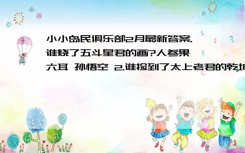 小小岛民俱乐部2月最新答案.谁烧了五斗星君的画?人参果 六耳 孙悟空 2.谁捡到了太上老君的乾坤袋?玉兔 六耳 天蓬元帅 3.天蓬元帅给孙悟空带来的是什么?御酒 仙桃 泥人 4.孙悟空在蟠桃园