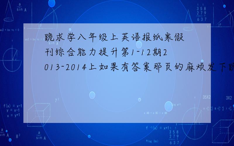 跪求学八年级上英语报纸寒假 刊综合能力提升第1-12期2013-2014上如果有答案那页的麻烦发下跪求学八年级上英语报纸寒假 刊综合能力提升第1-12期2013-2014上如果有答案那页的麻烦发下有重谢