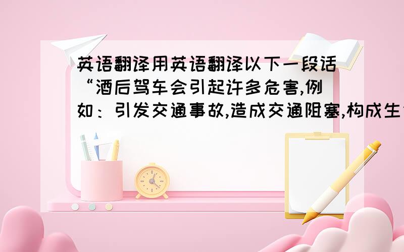 英语翻译用英语翻译以下一段话“酒后驾车会引起许多危害,例如：引发交通事故,造成交通阻塞,构成生命危险,造成财产损失,等等”