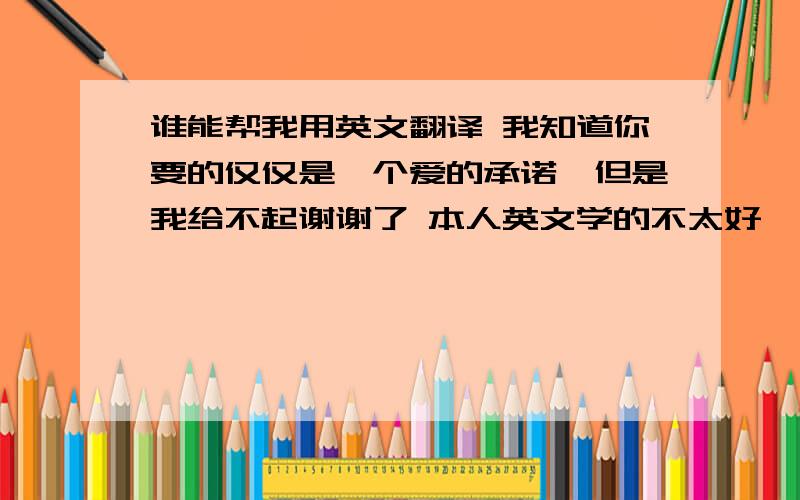 谁能帮我用英文翻译 我知道你要的仅仅是一个爱的承诺,但是我给不起谢谢了 本人英文学的不太好