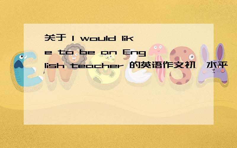 关于 l would like to be an English teacher 的英语作文初一水平、写的好的加分、要原创、未发表（发表过的我都觉得不怎么很好）、