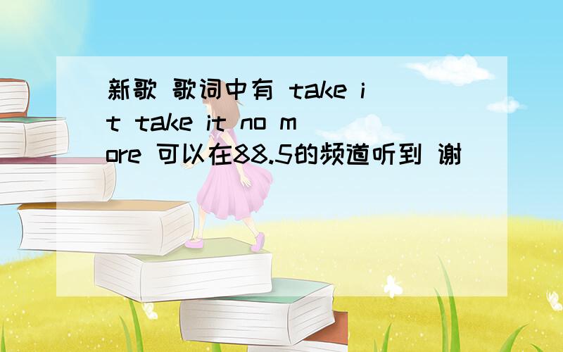 新歌 歌词中有 take it take it no more 可以在88.5的频道听到 谢