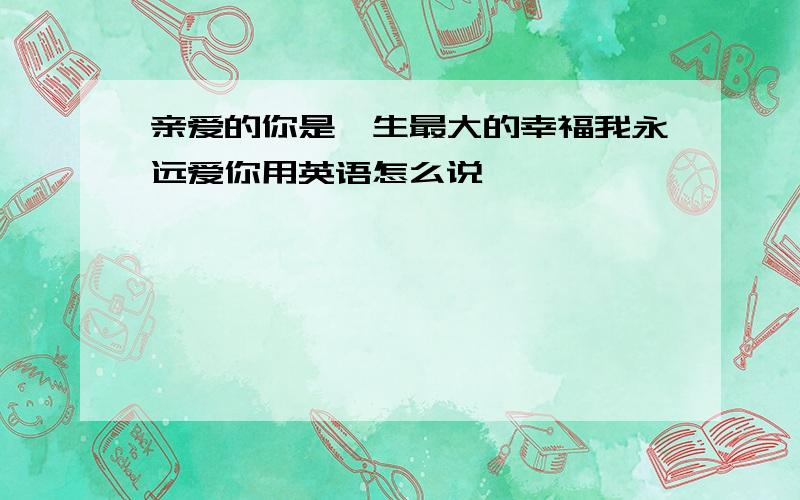 亲爱的你是一生最大的幸福我永远爱你用英语怎么说