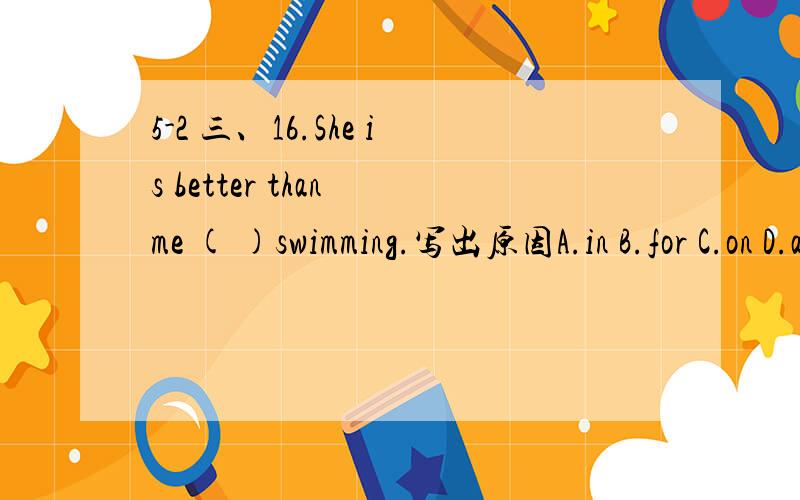 5-2 三、16.She is better than me ( )swimming.写出原因A.in B.for C.on D.at