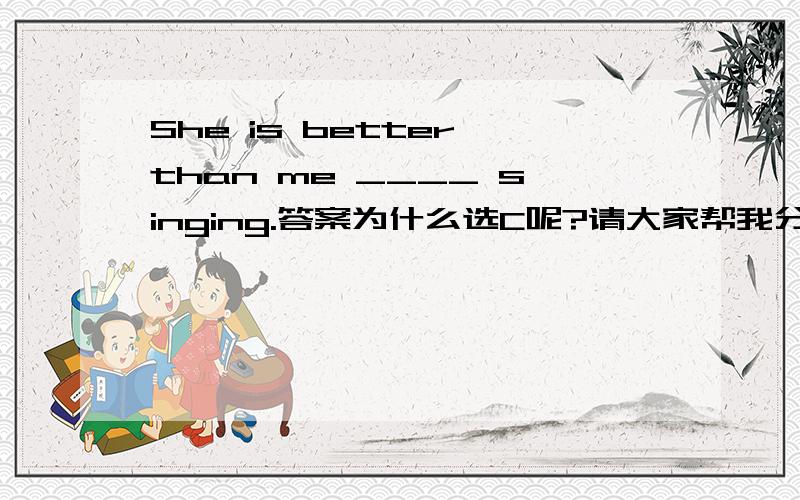 She is better than me ____ singing.答案为什么选C呢?请大家帮我分析下A.in B.on C.at D.for