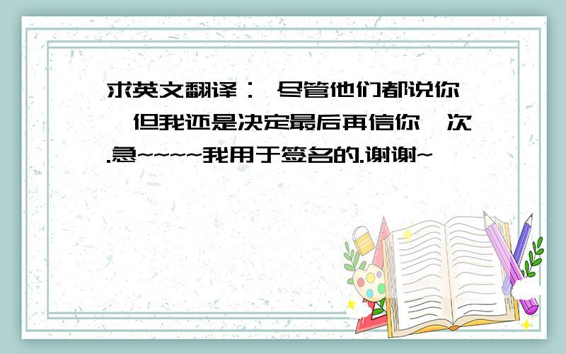 求英文翻译： 尽管他们都说你,但我还是决定最后再信你一次.急~~~~我用于签名的.谢谢~