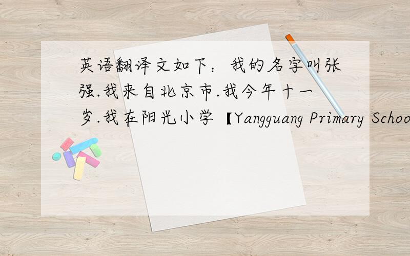 英语翻译文如下：我的名字叫张强.我来自北京市.我今年十一岁.我在阳光小学【Yangguang Primary School】五年级二班读书.我的父亲是一位医生,母亲是一名语文老师,他们非常爱我.我爸爸喜欢读书