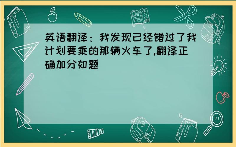 英语翻译：我发现已经错过了我计划要乘的那辆火车了,翻译正确加分如题