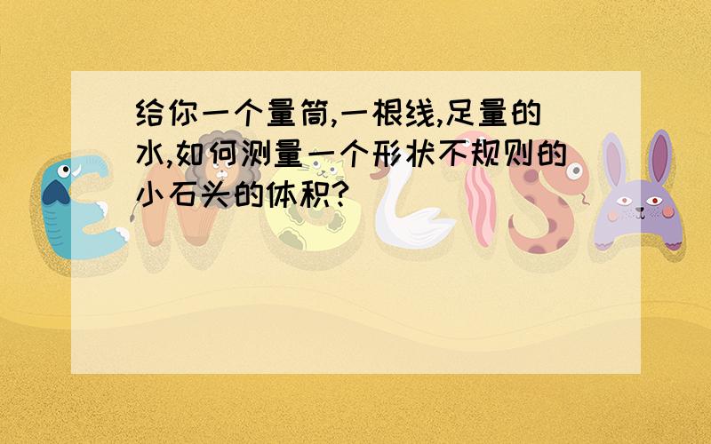 给你一个量筒,一根线,足量的水,如何测量一个形状不规则的小石头的体积?