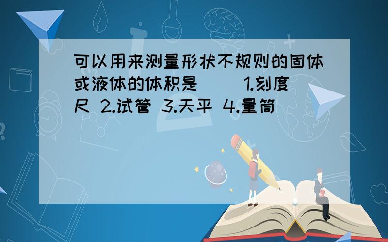 可以用来测量形状不规则的固体或液体的体积是（） 1.刻度尺 2.试管 3.天平 4.量筒