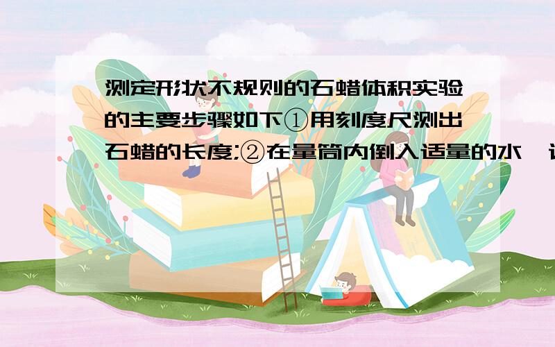 测定形状不规则的石蜡体积实验的主要步骤如下①用刻度尺测出石蜡的长度;②在量筒内倒入适量的水,记下水的体积V1;③将石蜡放入量筒的水中,记下此时量筒读书V2④讲石蜡放入量筒的水中,