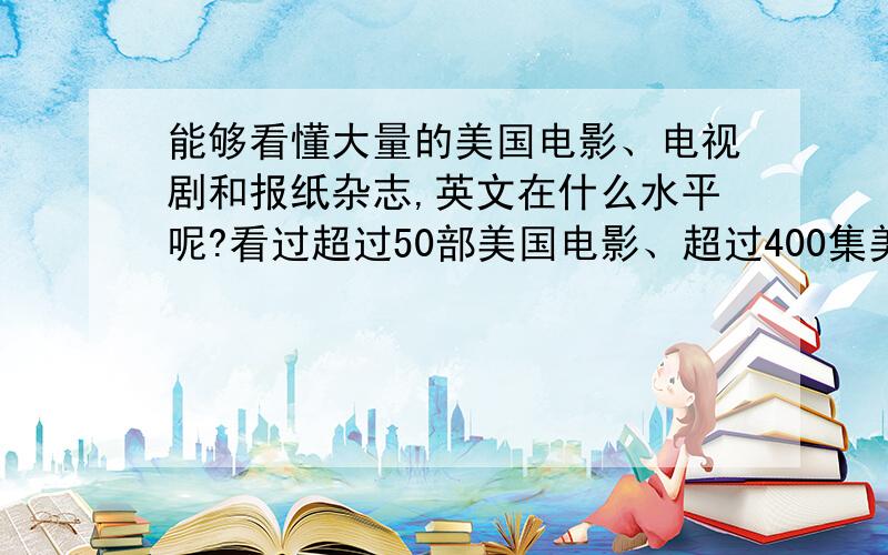 能够看懂大量的美国电影、电视剧和报纸杂志,英文在什么水平呢?看过超过50部美国电影、超过400集美剧、600张以上的报纸,十几本杂志,除了一些专业词语（例如IT类词汇）、俚语、简略口语