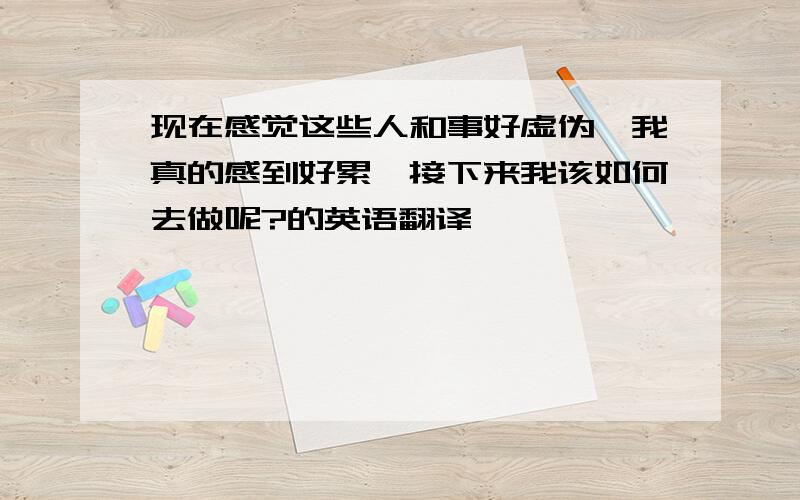 现在感觉这些人和事好虚伪,我真的感到好累,接下来我该如何去做呢?的英语翻译