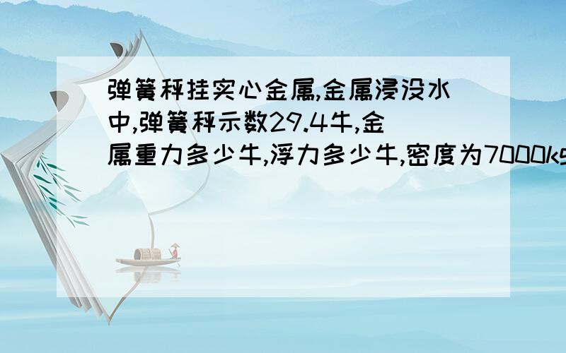 弹簧秤挂实心金属,金属浸没水中,弹簧秤示数29.4牛,金属重力多少牛,浮力多少牛,密度为7000kg/m3最好有简单思路