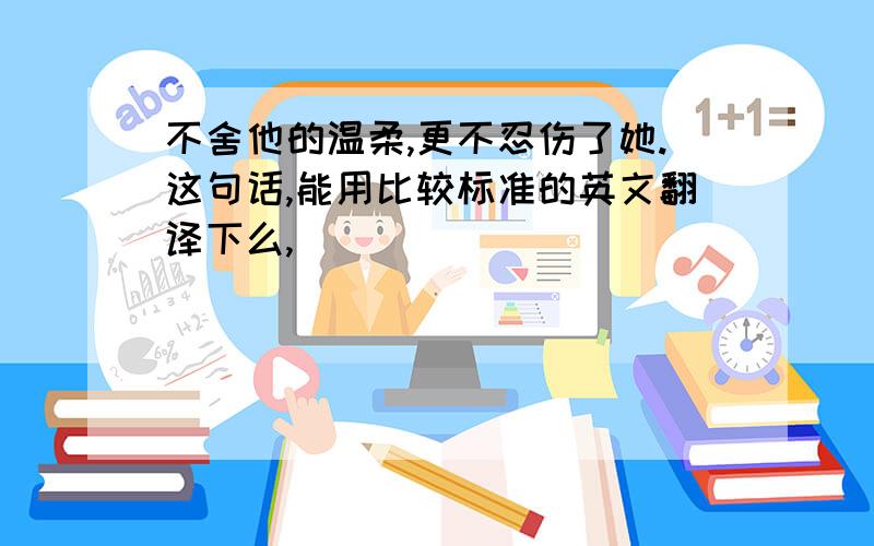 不舍他的温柔,更不忍伤了她.这句话,能用比较标准的英文翻译下么,