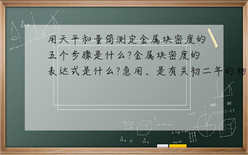 用天平和量筒测定金属块密度的五个步骤是什么?金属块密度的表达式是什么?急用、是有关初二年的物理知识.语言要易懂.