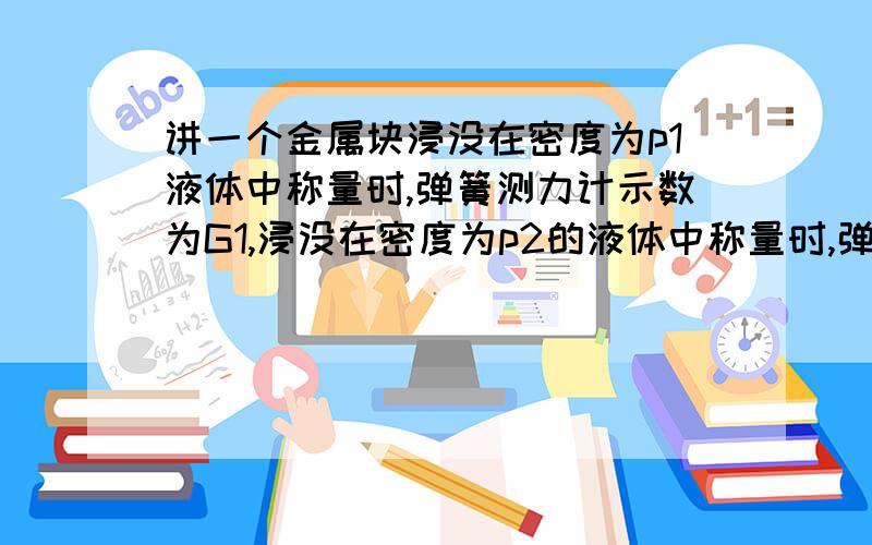 讲一个金属块浸没在密度为p1液体中称量时,弹簧测力计示数为G1,浸没在密度为p2的液体中称量时,弹簧测力计示数为G2,则金属块密度为?