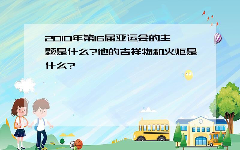 2010年第16届亚运会的主题是什么?他的吉祥物和火炬是什么?