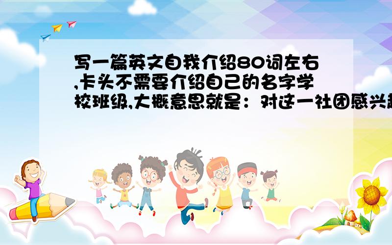 写一篇英文自我介绍80词左右,卡头不需要介绍自己的名字学校班级,大概意思就是：对这一社团感兴趣,想提高自己的英语水平,提前感受一下涌英语交流的气氛,并且对于热门政治话题也有自己