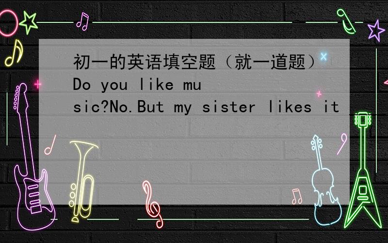 初一的英语填空题（就一道题）Do you like music?No.But my sister likes it ____ _____.People love to ___ ____her.