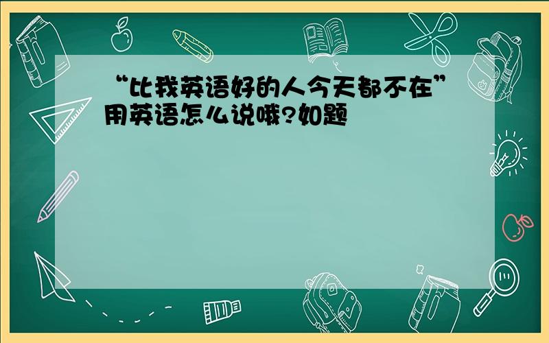 “比我英语好的人今天都不在”用英语怎么说哦?如题