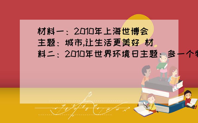 材料一：2010年上海世博会主题：城市,让生活更美好 材料二：2010年世界环境日主题：多一个物种,一个星球材料三：2010年世界防止荒漠化和干旱土地主题：荒漠化与气候变化——一个全球性