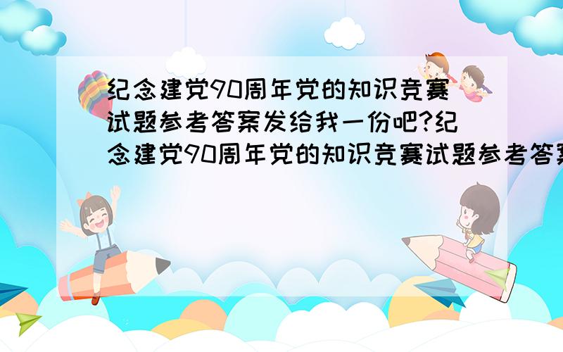 纪念建党90周年党的知识竞赛试题参考答案发给我一份吧?纪念建党90周年党的知识竞赛试题参考答案 参考 建党范文网