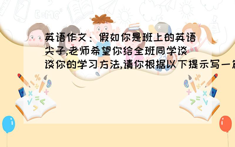 英语作文：假如你是班上的英语尖子,老师希望你给全班同学谈谈你的学习方法,请你根据以下提示写一篇谈话