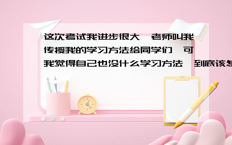 这次考试我进步很大,老师叫我传授我的学习方法给同学们,可我觉得自己也没什么学习方法,到底该怎么写只要说些有用的,不要大家都知道的