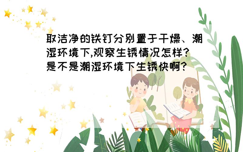 取洁净的铁钉分别置于干燥、潮湿环境下,观察生锈情况怎样?是不是潮湿环境下生锈快啊?