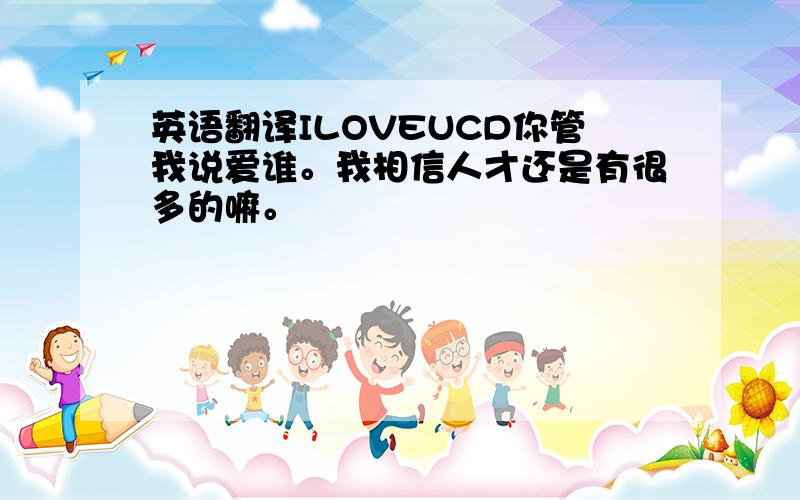 英语翻译ILOVEUCD你管我说爱谁。我相信人才还是有很多的嘛。