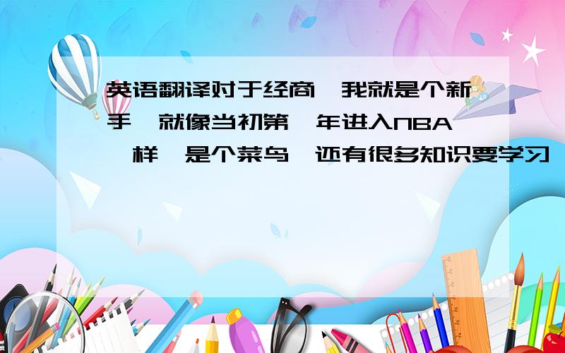 英语翻译对于经商,我就是个新手,就像当初第一年进入NBA一样,是个菜鸟,还有很多知识要学习,还有很多路要走.同样,经商不同于打球,打球时,大多情况下,听从教练的安排,做好自己分内的事情,