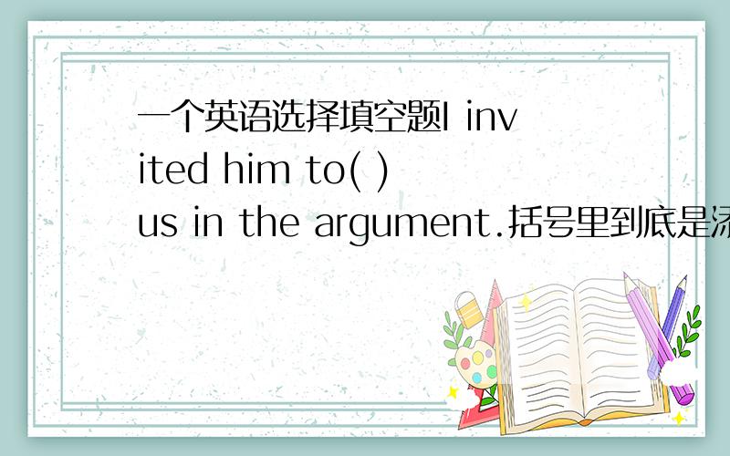 一个英语选择填空题I invited him to( )us in the argument.括号里到底是添join还是join in?理由.为什么不是join in,join in不是加入某象活动吗?argument是争论的意思吗,