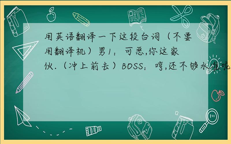 用英语翻译一下这段台词（不要用翻译机）男1：可恶,你这家伙.（冲上前去）BOSS：哼,还不够水准呢.（把男1打飞）（男1使用魔法）BOSS：结界?男1：这些全都是赝品,你根本不屑一顾的赝品.但