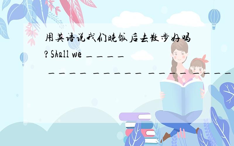 用英语说我们晚饭后去散步好吗?Shall we ____ ____ _____ ____ _____after supper?想要go for a walk,但是多了一个空