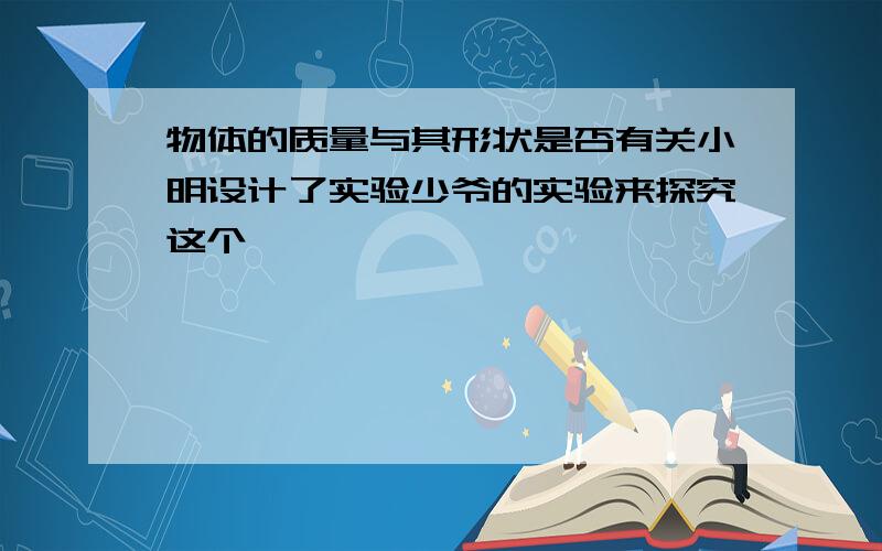 物体的质量与其形状是否有关小明设计了实验少爷的实验来探究这个