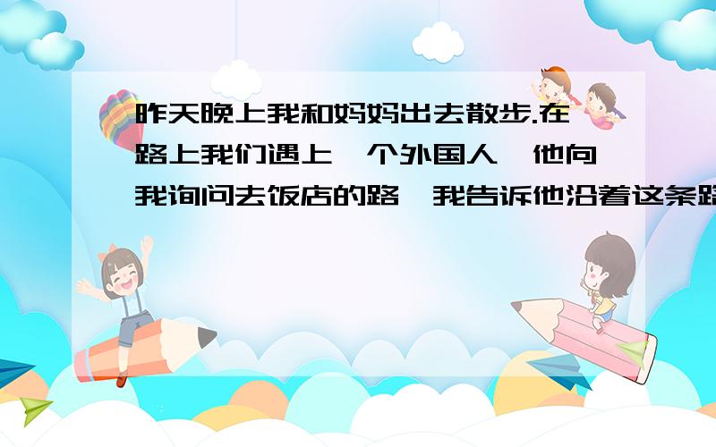 昨天晚上我和妈妈出去散步.在路上我们遇上一个外国人,他向我询问去饭店的路,我告诉他沿着这条路往前走,在第三个拐弯处往左拐就能看到饭店.他非常感谢我,我也为能帮助他感到高兴.请为