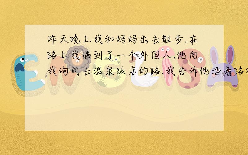 昨天晚上我和妈妈出去散步.在路上我遇到了一个外国人.他向我询问去温泉饭店的路.我告诉他沿着路往前...昨天晚上我和妈妈出去散步.在路上我遇到了一个外国人.他向我询问去温泉饭店的