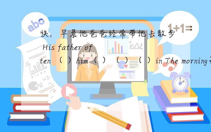 快：早晨他爸爸经常带他去散步 His father often （ ）him（ ）（ ）（ ）in The morning每空一词