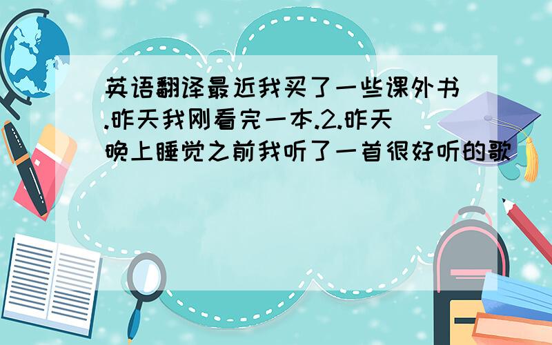 英语翻译最近我买了一些课外书.昨天我刚看完一本.2.昨天晚上睡觉之前我听了一首很好听的歌