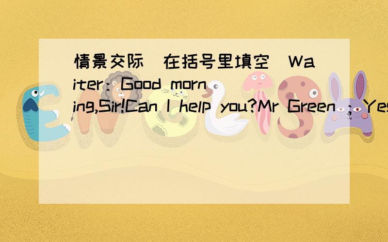 情景交际(在括号里填空）Waiter：Good morning,Sir!Can I help you?Mr Green ：Yes,（ ） .（ ） would you like,Lucy?Lucy：A hamburger and some potato chips.Mr Green：Anything to （ Lucy：A glass of coke.Waiter：With ice?Lucy:Yes,than