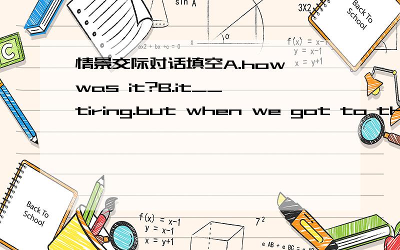 情景交际对话填空A.how was it?B.it__ tiring.but when we got to the top,we couldn't see anything____.A.Because of the grea weather?B.yes,you are tight.