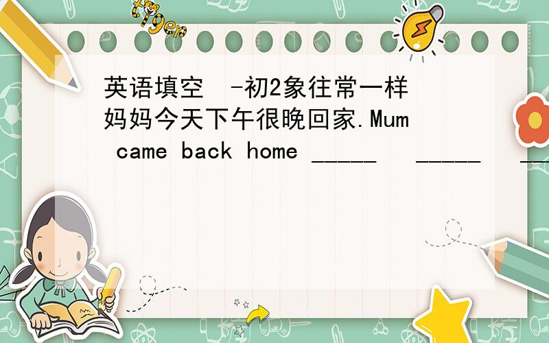 英语填空  -初2象往常一样妈妈今天下午很晚回家.Mum came back home _____   _____   _____   _____this afternoon.我听说你在校乐队已有两年了.I hear ____   _____in the school orchestra for two years.九岁时,我开始听收