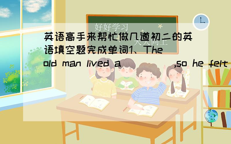 英语高手来帮忙做几道初二的英语填空题完成单词1、The old man lived a_____,so he felt l_____.2、Where is Kate?Oh,p_____ she is in the library.3、Although shi is young.She is ______ to dress h______.4、Let's go and buy some t___