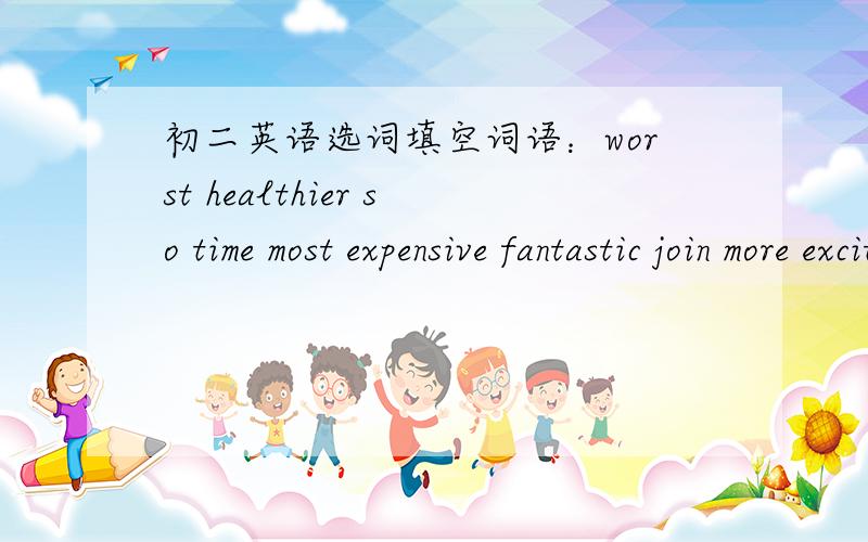 初二英语选词填空词语：worst healthier so time most expensive fantastic join more exciting文章：Dear Sally,I found the best place to keep fit!Last mouth,I joined a gym and now I feel______and______relaed.What's more.I'm much thinner.I go