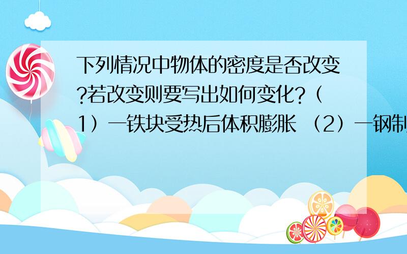 下列情况中物体的密度是否改变?若改变则要写出如何变化?（1）一铁块受热后体积膨胀 （2）一钢制零件进行了精加工 （3）一杯水结成了冰 （4）一氧气瓶内的氧气用去了一半