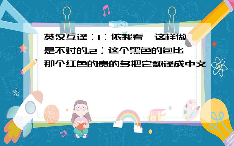 英汉互译：1：依我看,这样做是不对的.2；这个黑色的包比那个红色的贵的多把它翻译成中文