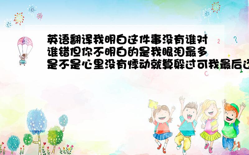 英语翻译我明白这件事没有谁对谁错但你不明白的是我眼泪最多是不是心里没有悸动就算躲过可我最后还是猜错